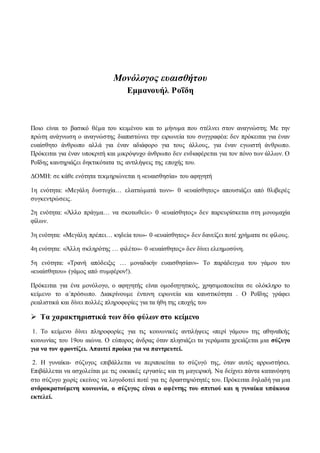 Μονόλογος ευαισθήτου 
Εμμανουήλ Ροΐδη 
Ποιο είναι το βασικό θέμα του κειμένου και το μήνυμα που στέλνει στον αναγνώστη; Με την 
πρώτη ανάγνωση ο αναγνώστης διαπιστώνει την ειρωνεία του συγγραφέα: δεν πρόκειται για έναν 
ευαίσθητο άνθρωπο αλλά για έναν αδιάφορο για τους άλλους, για έναν εγωιστή άνθρωπο. 
Πρόκειται για έναν υποκριτή και μικρόψυχο άνθρωπο δεν ενδιαφέρεται για τον πόνο των άλλων. Ο 
Ροΐδης καυτηριάζει δηκτικότατα τις αντιλήψεις της εποχής του. 
ΔΟΜΗ: σε κάθε ενότητα τεκμηριώνεται η «ευαισθησία» του αφηγητή 
1η ενότητα: «Μεγάλη δυστυχία… ελαττώματά των»- 0 «ευαίσθητος» απουσιάζει από θλιβερές 
συγκεντρώσεις. 
2η ενότητα: «Άλλο πράγμα… να σκοτωθεί»:- 0 «ευαίσθητος» δεν παρευρίσκεται στη μονομαχία 
φίλων. 
3η ενότητα: «Μεγάλη πρέπει… κηδεία του»- 0 «ευαίσθητος» δεν δανείζει ποτέ χρήματα σε φίλους. 
4η ενότητα: «Άλλη σκληρότης … φιλέτο»- 0 «ευαίσθητος» δεν δίνει ελεημοσύνη. 
5η ενότητα: «Τρανή απόδειξις … μοναδικήν ευαισθησίαν»- Το παράδειγμα του γάμου του 
«ευαίσθητου» (γάμος από συμφέρον!). 
Πρόκειται για ένα μονόλογο, ο αφηγητής είναι ομοδιηγητικός, χρησιμοποιείται σε ολόκληρο το 
κείμενο το α΄πρόσωπο. Διακρίνουμε έντονη ειρωνεία και καυστικότητα . Ο Ροΐδης γράφει 
ρεαλιστικά και δίνει πολλές πληροφορίες για τα ήθη της εποχής του 
 Τα χαρακτηριστικά των δύο φύλων στο κείμενο 
1. Το κείμενο δίνει πληροφορίες για τις κοινωνικές αντιλήψεις «περί γάμου» της αθηναϊκής 
κοινωνίας του 19ου αιώνα. Ο εύπορος άνδρας όταν πλησιάζει τα γεράματα χρειάζεται μια σύζυγο 
για να τον φροντίζει. Απαιτεί προίκα για να παντρευτεί. 
2. Η γυναίκα- σύζυγος επιβάλλεται να περιποιείται το σύζυγό της, όταν αυτός αρρωστήσει. 
Επιβάλλεται να ασχολείται με τις οικιακές εργασίες και τη μαγειρική. Να δείχνει πάντα κατανόηση 
στο σύζυγο χωρίς εκείνος να λογοδοτεί ποτέ για τις δραστηριότητές του. Πρόκειται δηλαδή για μια 
ανδροκρατούμενη κοινωνία, ο σύζυγος είναι ο αφέντης του σπιτιού και η γυναίκα υπάκουα 
εκτελεί. 
 