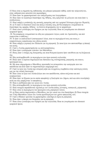 32 Ποια είναι η σημασία της παθοποιίας του ρήτορα (ρητορικά πάθη), κατά την αγόρευσή του, 
στην επίδραση που ασκούσε στο ακροατήριο; 
33. Ποια ήταν τα χαρακτηριστικά του επαγγέλματος του λογογράφου; 
34. Ποιο ήταν το κυριότερο δικαστήριο της Αθήνας, πώς ορίζονταν τα μέλη του και ποια ήταν η 
σύνθεσή του; 
35. Ποια υπήρξε η ανάπτυξη της φυσικής ρητορείας από τον ομηρικό Νέστορα μέχρι τον Περικλή; 
36. α) Τι ήταν οι δικανικοί λόγοι και ποιος ο σκοπός τους; β) Να αναφέρετε ονομαστικά τα 
δικαστήρια της αρχαίας Αθήνας· να δώσετε πληροφορίες για το αρχαιότερο. 
37. Ποια είναι η αντίληψη του Ομήρου για την ευγλωττία; Ποια τα γνωρίσματα του ιδανικού 
ομηρικού ήρωα; 
.38. Να αναφέρετε ονομαστικά τα είδη των ρητορικών λόγων, κατά τον Αριστοτέλη, και πού 
εκφωνείται ο καθένας;; 
39. Tι ήταν οι επιδεικτικοί ή πανηγυρικοί λόγοι, ποιο το περιεχόμενό τους και ποιος ο 
επιφανέστερος εκπρόσωπος του είδους αυτού; 
40. Ποια υπήρξε η κριτική του Πλάτωνα για τη ρητορική; Σε ποια έργα του αποτυπώθηκε η άποψή 
του αυτή;; 
41. Γιατί ο Λυσίας χαρακτηρίζεται ως πολυγραφότατος; 
42. Ποια ήταν η κατηγορία εναντίον του Μαντιθέου; 
43. Ποιος ήταν ο στόχος της δοκιμασίας και ποια θεσμικά όργανα ήταν υπεύθυνα για τη διεξαγωγή 
της; 
44. Πώς αντιλαμβάνεσθε το περιεχόμενο του όρου φυσική ευγλωττία; 
45. Ποιοι ήταν οι πρώτοι δημιουργοί και δάσκαλοι της συστηματικής ρητορικής και ποια η 
προσφορά τους; 
46. Με ποια επιχειρήματα ο Μαντίθεος προσπαθεί να αντικρούσει την κατηγορία που του 
αποδίδεται και ποιο ήταν το σημαντικότερο επιχείρημά του; 
47. Γιατί το έργο του Λυσία έχει ιστορική αξία και συγχρόνως συμβάλλει στην καλύτερη γνώση 
μας για την αττική δικονομία; 
48. Ποιο είναι το έργο του Λυσία (λόγοι που του αποδίδονται, πόσοι σώζονται και πού 
αναφέρονται); 
49. Ποια ήταν τα θέματα για τα οποία αποφάσιζε η Εκκλησία του Δήμου, πού και πότε συνεδρίαζε 
αυτή και πώς ψηφίζονταν οι αποφάσεις; 
50 Ποια η αισθητική αξία του έργου του Λυσία; 
51 Πώς αντιλαμβάνεσθε το περιεχόμενο του όρου φυσική ευγλωττία; 
52 Ποια στοιχεία παραδίδονται σχετικά με τον Λυσία (τόπος γέννησης, καταγωγή, μόρφωση); 
53 Ποιο είναι το περιεχόμενο του προοιμίου ενός ρητορικού λόγου; 
54 α) Ποια εικόνα παρουσιάζει ο Μαντίθεος για τον εαυτό του στο δικαστήριο; β) Ποια στοιχεία 
του Ὑπέρ Μαντιθέου λόγου του Λυσία προσδιορίζουν τον χρόνο απαγγελίας του; 
55 Γιατί ο Πλάτων αρνείται να χαρακτηρίσει επιστήμη ή τέχνη τη ρητορική; 
56 Ποια ήταν η άποψη του Ισοκράτη για τη ρητορική; 
57 Ποια είναι η αντίληψη του Ομήρου για την ευγλωττία; Ποια τα γνωρίσματα του ιδανικού 
ομηρικού ήρωα; 
