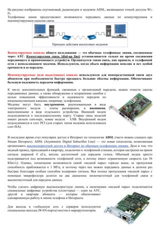 На рисунке изображены спутниковый, радиомодем и модемом ADSL, являющиеся точкой доступа Wi- Fi. Телефонные линии предоставляют возможность передавать данные по коммутируемым и некоммутируемым каналам связи. 
Принцип действия аналоговых модемов Коммутируемые каналы общего пользования — это обычные телефонные линии, соединенные через АТС. Коммутируемая связь [dial-up line] устанавливается только на время соединения передающего и принимающего устройств. Организуется такая связь, как правило, в телефонной сети с использованием модемов. Используются, когда объем информации невелик и нет особой срочности в ее передаче. Некоммутируемые (или выделенные) каналы используются для непосредственной связи двух абонентов при необходимости быстро предавать большие объемы информации. Обеспечивают большую надежность передачи информации. К числу дополнительных функций, связанных с организацией передачи, можно отнести сжатие передаваемых данных, а также обнаружение и исправление ошибок с целью повышения эффективности и надежности передачи по низкокачественным каналам, например, телефонным. Модемы могут быть внутренними, реализованными в виде электронного модуля - платы расширения, и внешними, выполненными в виде отдельного устройства. Внешний модем подсоединяется к последовательному порту. Старые типы моделей имеют разъем com-порт, новые модели – USB. Внутренний модем подсоединяется в слот PCI (для старых типов модемов использовался слот ISA). В последнее время стал популярен доступ в Интернет по технологии ADSL (часто можно слышать про Stream Интернет). ADSL (Asymmetric Digital Subscriber Line) — это новая технология, позволяющая организовать высокоскоростной доступ в Интернет по обычным телефонным линиям. Дело в том, что медный провод, приходящий в квартиру, подключен к телефонной станции, которая настроена на прием сигнала шириной 4 кГц, вполне достаточной для передачи голоса. Обычный модем просто подстраивается под возможности телефонной сети, а потому имеет ограниченную скорость (до 56 Кбит/с). Однако, технические возможности самой «медной пары» гораздо выше, ее пропускная способность приближается к 1 МГц, и поэтому через нее можно передавать данные в десятки раз быстрее благодаря особым способам кодировки сигнала. Вся полоса пропускания «медной пары» с помощью микрофильтра делится на два диапазона: низкочастотный для телефонной связи и высокочастотный для передачи данных. Чтобы сделать цифровую высокоскоростную линию, к окончаниям «медной пары» подключаются специальные цифровые устройства (сплиттеры) — один на АТС, другой в квартире абонента — которые обеспечивают одновременную работу в линии телефона и Интернета. Для выхода в глобальную сеть с серверов используются специальные выходы (WAN-порты) мостов и маршрутизаторов.  