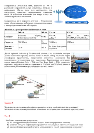 Беспроводные локальные сети, радиусом до 100 м реализуют беспроводной доступ к групповым ресурсам в организации. Обычно такие сети используются для продолжения проводных корпоративных локальных сетей. В небольших компаниях они могут полностью заменить проводные соединения. Беспроводные сети широкого действия - беспроводная связь, обеспечивающая мобильным пользователям доступ к их корпоративным сетям и Интернету. Некоторые характеристики беспроводных сетей 
WPAN 
WLAN 
WMAN 
WWAN 
Стандарт 
Bluetooth, ZigBee, Ultrawideband (UWB), 
Wi-Fi 
WiNAX, 
Mobile Fi 
GPRS, 3G, EDGE, WCDMA, UMTS, HSDPA 
Скорость 
720 Кбит/с 
54 Мбит/с 
70 Мбит/с 
5 Мбит/с 
Дальность действия 
75 м 
100 м 
До 50 км без прямой видимости 
Другой принцип действия у беспроводной оптики – это технология, которая делает возможной передачу данных, голоса и видео между объектами через атмосферное пространство, предоставляя оптическое соединение без использования стекловолокна или радиоэфира. Беспроводные оптические каналы связи (Wireless Optic – WO или Free Space Optic – FSO) позволяют передавать цифровые потоки со скоростями от 2 Мбит/с до 100 Мбит/с, имеется возможность увеличения скорости передачи до 1000 Мбит/с. Задание 3 Что может создать помехи работе беспроводной сети, если в ней используется радиосвязь? Что может создать помехи работе сети, основанной на беспроводной оптической передаче данных? Тест 2 
1. Выберите одно неверное утверждение: 
a) по конструктивному исполнению модемы бывают внутренние и внешние 
b) скорость передачи информации определяется используемым протоколом модемной связи 
c) основной характеристикой качества модема является способ подключения к компьютеру  