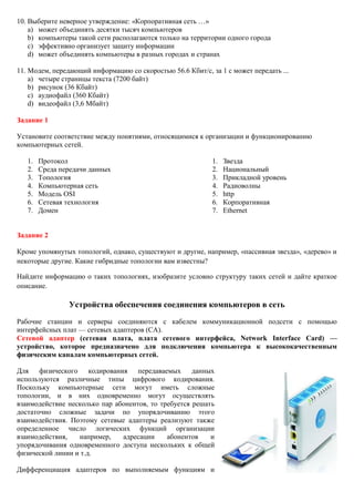 10. Выберите неверное утверждение: «Корпоративная сеть …» a) может объединять десятки тысяч компьютеров b) компьютеры такой сети располагаются только на территории одного города c) эффективно организует защиту информации d) может объединять компьютеры в разных городах и странах 11. Модем, передающий информацию со скоростью 56.6 Кбит/с, за 1 с может передать ... a) четыре страницы текста (7200 байт) b) рисунок (36 Кбайт) c) аудиофайл (360 Кбайт) d) видеофайл (3,6 Мбайт) Задание 1 Установите соответствие между понятиями, относящимися к организации и функционированию компьютерных сетей. 
1. Протокол 
2. Среда передачи данных 
3. Топология 
4. Компьютерная сеть 
5. Модель OSI 
6. Сетевая технология 
7. Домен 
1. Звезда 
2. Национальный 
3. Прикладной уровень 
4. Радиоволны 
5. http 
6. Корпоративная 
7. Ethernet 
Задание 2 
Кроме упомянутых топологий, однако, существуют и другие, например, «пассивная звезда», «дерево» и некоторые другие. Какие гибридные топологии вам известны? Найдите информацию о таких топологиях, изобразите условно структуру таких сетей и дайте краткое описание. Устройства обеспечения соединения компьютеров в сеть Рабочие станции и серверы соединяются с кабелем коммуникационной подсети с помощью интерфейсных плат — сетевых адаптеров (СА). Сетевой адаптер (сетевая плата, плата сетевого интерфейса, Network Interface Card) — устройство, которое предназначено для подключения компьютера к высококачественным физическим каналам компьютерных сетей. Для физического кодирования передаваемых данных используются различные типы цифрового кодирования. Поскольку компьютерные сети могут иметь сложные топологии, и в них одновременно могут осуществлять взаимодействие несколько пар абонентов, то требуется решать достаточно сложные задачи по упорядочиванию этого взаимодействия. Поэтому сетевые адаптеры реализуют также определенное число логических функций организации взаимодействия, например, адресации абонентов и упорядочивания одновременного доступа нескольких к общей физической линии и т.д. Дифференциация адаптеров по выполняемым функциям и  