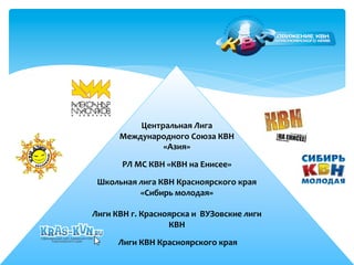 Центральная 
Лига 
Международного 
Союза 
КВН 
«Азия» 
РЛ 
МС 
КВН 
«КВН 
на 
Енисее» 
Школьная 
лига 
КВН 
Красноярского 
края 
«Сибирь 
молодая» 
Лиги 
КВН 
г. 
Красноярска 
и 
ВУЗовские 
лиги 
КВН 
Лиги 
КВН 
Красноярского 
края 
 