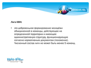 Лига 
КВН: 
• это добровольное формирование молодёжи 
объединенной в команды, действующее на 
определенной территории и имеющее 
административную структуру, функционирующую 
согласно нормативным документам (положение). 
Численный состав лиги не может быть менее 5 команд. 
 
