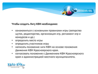 Чтобы 
создать 
Лигу 
КВН 
необходимо: 
• ознакомиться с основными правилами игры (авторство 
шуток, редакторство, организация игр, регламент игр и 
конкурсов и др.) 
• определить место игры 
• определить участников игры 
• написать положение лиги КВН на основе положения 
Движения КВН Красноярского края. 
• согласовать положение с Движением КВН Красноярского 
края и администрацией местного муниципалитета. 
 