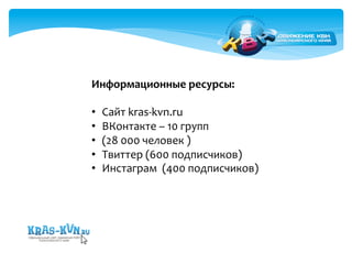 Информационные 
ресурсы: 
• Сайт 
kras-­‐kvn.ru 
• ВКонтакте 
– 
10 
групп 
• (28 
000 
человек 
) 
• Твиттер 
(600 
подписчиков) 
• Инстаграм 
(400 
подписчиков) 
 