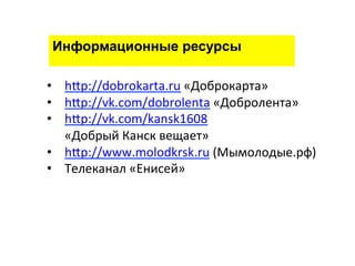 Информационные ресурсы 
• hgp://dobrokarta.ru 
«Доброкарта» 
• hgp://vk.com/dobrolenta 
«Добролента» 
• hgp://vk.com/kansk1608 
«Добрый 
Канск 
вещает» 
• hgp://www.molodkrsk.ru 
(Мымолодые.рф) 
• Телеканал 
«Енисей» 
