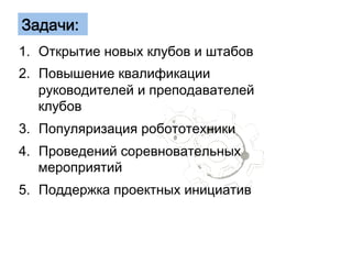 Задачи: 
1. Открытие новых клубов и штабов 
2. Повышение квалификации 
руководителей и преподавателей 
клубов 
3. Популяризация робототехники 
4. Проведений соревновательных 
мероприятий 
5. Поддержка проектных инициатив 
 