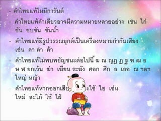 - คำไทยแท้ไม่มีกำรันต์ 
- คำไทยแท้คำเดียวอำจมีควำมหมำยหลำยอย่ำง เช่น ไก่ 
ขัน ขบขัน ขันน้ำ 
- คำ ไทยแท้มีรูปวรรณยุกต์เป็นเครื่องหมำยกำ กับเสียง 
เช่น คำ ค่ำ ค้ำ 
- คำ ไทยแท้ไม่พบพยัญชนะต่อไปนี้ ฆ ณ ญฎ ฏ ฐ ฑ ฒ ธ 
ษ ฬ ยกเว้น ฆ่ำ เฆี่ยน ระฆัง ศอก ศึก ธ เธอ ณ ฯลฯ 
ใหญ่ หญ้ำ 
- คำไทยแท้หำกออกเสียง ไอ จะใช้ ใอ เช่น 
ใหม่ สะใภ้ ใช้ ใฝ่ 
 