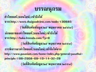 บรรณนุกรม 
คำไทยแท้.[ออนไลน์].เข้ำถึงได้ 
จำก:http://www.thaigoodview.com/node/130685 
(วันที่สืบค้นข้อมูล:๒๕ พฤษภำคม ๒๕๕๗) 
ลักษณะของคำไทยแท้.[ออนไลน์].เข้ำถึงได้ 
จำก:http://buka.freeoda.com/?p=9 
(วันที่สืบค้นข้อมูล:๒๕ พฤษภำคม ๒๕๕๗) 
กำรพิจรำณำคำไทยแท้.[ออนไลน์].เข้ำถึงได้จำก 
http://www.pasasiam.com/home/index.php/general/pasathai-principle/ 
199-2008-09-10-14-32-26 
(วันที่สืบค้นข้อมูล:๒๕ พฤษภำคม ๒๕๕๗) 
