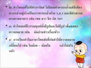 • ๒. คำไทยแท้ไม่มีตัวกำรันต์ ไม่นิยมคำควบกล้ำแต่มีเสียง 
ควบกล้ำอย่บู้ำงเป็นกำรควบกล้ำด้วย ร,ล,ว และมีตัวสะกด 
ตรงตำมมำตรำ เช่น เชย สำว จิก กัด ฯลฯ 
• ๓. คำไทยแท้มีวรรณยุกต์ทั้งมีรูปและไม่มีรูป เพื่อแสดง 
ควำมหมำย เช่น ฉันอ่ำนข่ำวเรื่องข้ำว 
• ๔. กำรเรียงคำในภำษำไทยสับที่กันทำ ให้ควำมหมำย 
เปลี่ยนไป เช่น ใจน้อย - น้อยใจ กลัวไม่จริง - จริงไม่ 
กลัว 
 