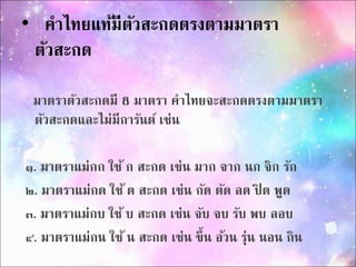 • คำไทยแท้มีตัวสะกดตรงตำมมำตรำ 
ตัวสะกด 
มำตรำตัวสะกดมี 8 มำตรำ คำไทยจะสะกดตรงตำมมำตรำ 
ตัวสะกดและไม่มีกำรันต์ เช่น 
๑. มำตรำแม่กก ใช้ ก สะกด เช่น มำก จำก นก จิก รัก 
๒. มำตรำแม่กด ใช้ ด สะกด เช่น กัด ตัด ลด ปิด พูด 
๓. มำตรำแม่กบ ใช้ บ สะกด เช่น จับ จบ รับ พบ ลอบ 
๔. มำตรำแม่กน ใช้ น สะกด เช่น ขึ้น อ้วน ร่นุ นอน กิน 
 