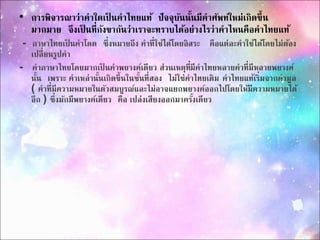 • กำรพิจำรณำว่ำคำใดเป็นคำไทยแท้ปัจจุบันนนั้มีคำศัพท์ใหม่เกิดขึ้น 
มำกมำย จึงเป็นที่กังขำกันว่ำเรำจะทรำบได้อย่ำงไรว่ำคำไหนคือคำไทยแท้ 
- ภำษำไทยเป็นคำโดด ซึ่งหมำยถึง คำที่ใช้ได้โดยอิสระ คือแต่ละคำใช้ได้โดยไม่ต้อง 
เปลี่ยนรูปคำ 
- คำภำษำไทยโดยมำกเป็นคำพยำงค์เดียว ส่วนเหตุที่มีคำไทยหลำยคำที่มีหลำยพยำงค์ 
นนั้เพรำะ คำเหล่ำนั้นเกิดขึ้นในชั้นที่สอง ไม่ใช่คำไทยเดิม คำไทยแท้เริ่มจำกคำมูล 
( คำที่มีควำมหมำยในตัวสมบูรณ์และไม่อำจแยกพยำงค์ออกไปโดยให้มีควำมหมำยได้ 
อีก ) ซึ่งมักมีพยำงค์เดียว คือ เปล่งเสียงออกมำครงั้เดียว 
 