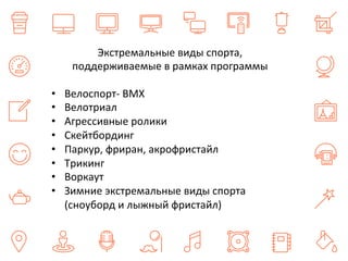 Экстремальные 
виды 
спорта, 
поддерживаемые 
в 
рамках 
программы 
• Велоспорт-­‐ 
ВМХ 
• Велотриал 
• Агрессивные 
ролики 
• Скейтбординг 
• Паркур, 
фриран, 
акрофристайл 
• Трикинг 
• Воркаут 
• Зимние 
экстремальные 
виды 
спорта 
(сноуборд 
и 
лыжный 
фристайл) 
