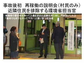 事故後初 再稼働の説明会（村民のみ） 
近隣住民を排除する環境省担当官 
地権者の委任状を持って入場を求めた近隣住民に対し、門前払いした上 
「裁判でも何でもやって下さい」と言い放つ担当者 
 