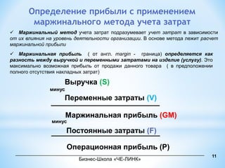 Определение прибыли с применением 
маржинального метода учета затрат 
 Маржинальный метод учета затрат подразумевает учет затрат в зависимости 
от их влияния на уровень деятельности организации. В основе метода лежит расчет 
маржинальной прибыли 
 Маржинальная прибыль ( от англ. margin - граница) определяется как 
разность между выручкой и переменными затратами на изделие (услугу). Это 
максимально возможная прибыль от продажи данного товара ( в предположении 
полного отсутствия накладных затрат) 
Выручка (S) 
Переменные затраты (V) 
Маржинальная прибыль (GM) 
Постоянные затраты (F) 
Операционная прибыль (Р) 
минус 
минус 
11 
____________________________________________________________________ 
Бизнес-Школа «ЧЕ-ЛИНК» 
 