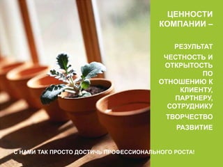 ЦЕННОСТИ 
КОМПАНИИ – 
РЕЗУЛЬТАТ 
ЧЕСТНОСТЬ И 
ОТКРЫТОСТЬ 
ПО 
ОТНОШЕНИЮ К 
КЛИЕНТУ, 
ПАРТНЕРУ, 
СОТРУДНИКУ 
ТВОРЧЕСТВО 
РАЗВИТИЕ 
С НАМИ ТАК ПРОСТО ДОСТИЧЬ ПРОФЕССИОНАЛЬНОГО РОСТА! 
 