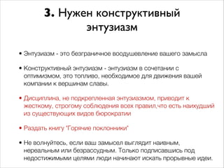 3. Нужен конструктивный 
энтузиазм 
• Энтузиазм - это безграничное воодушевление вашего замысла 
• Конструктивный энтузиазм - энтузиазм в сочетании с 
оптимизмом, это топливо, необходимое для движения вашей 
компании к вершинам славы. 
• Дисциплина, не подкрепленная энтузиазмом, приводит к 
жесткому, строгому соблюдения всех правил,что есть наихудший 
из существующих видов бюрократии 
• Раздать книгу "Горячие поклонники" 
• Не волнуйтесь, если ваш замысел выглядит наивным, 
нереальным или безрассудным. Только подписавшись под 
недостижимыми целями люди начинают искать прорывные идеи. 
 