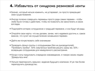 4. Избавьтесь от синдрома резиновой ленты 
• Бизнес, который нельзя изменить, не устаревает, он просто прекращает 
свое существование. 
• Иногда полезно совершать перемены просто ради самих перемен - чтобы 
люби были готовы к действию, чтобы не позволить им закостенеть в своих 
взглядах. 
• Подогрейте интерес сотрудников к грядущей перемене, и они будут ей рады. 
• Откройте свои карты: что мы делаем, зачем, чего надеемся достичь и, самое 
важное, что сулит им осуществление начавшихся перемен. 
• Дайте им почувствовать себя значимыми 
• Проводить фокус-группы с сотрудниками (без их руководителей). 
"Пробивать пробки". 50% озвученных проблем решать сразу же, 50% - 
возвращаю сотрудникам для немедленного рассмотрения. 
• Когда я хочу предложить очередное нововведение, я говорю своим людям: 
"Доверьтесь мне". 
• Нельзя перепоручить замысел, видение будущего компании. И уж тем более 
перепоручить руководство. 
 