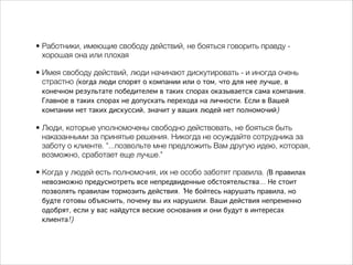 • Работники, имеющие свободу действий, не бояться говорить правду - 
хорошая она или плохая 
• Имея свободу действий, люди начинают дискутировать - и иногда очень 
страстно (когда люди спорят о компании или о том, что для нее лучше, в 
конечном результате победителем в таких спорах оказывается сама компания. 
Главное в таких спорах не допускать перехода на личности. Если в Вашей 
компании нет таких дискуссий, значит у ваших людей нет полномочий) 
• Люди, которые уполномочены свободно действовать, не бояться быть 
наказанными за принятые решения. Никогда не осуждайте сотрудника за 
заботу о клиенте. "...позвольте мне предложить Вам другую идею, которая, 
возможно, сработает еще лучше." 
• Когда у людей есть полномочия, их не особо заботят правила. (В правилах 
невозможно предусмотреть все непредвиденные обстоятельства... Не стоит 
позволять правилам тормозить действия. "Не бойтесь нарушать правила, но 
будте готовы объяснить, почему вы их нарушили. Ваши действия непременно 
одобрят, если у вас найдутся веские основания и они будут в интересах 
клиента!) 
 