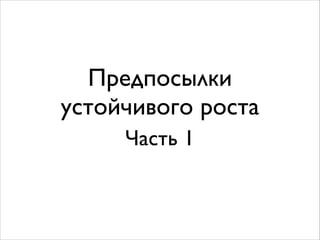 Предпосылки 
устойчивого роста 
Часть 1 
 