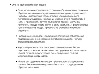 • Это не единовременная задача 
• Если кто-то не справляется со своими обязанностями должным 
образом, не мешает подумать о его переводе на другое место. 
Было бы неправильно увольнять тех, кто на самом деле 
пытается жить идеями компании. Скорее, стоит поработать с 
ними и предложить другие должности, где они могли бы 
преуспеть. Преданность должна быть взаимной. Просто иногда 
нужно позволить людям присесть на скамейку и немного 
отдохнуть. 
• Набрав нужных людей, необходимо постоянно работать над 
поддержанием в них желания остаться в команде. Нельзя 
слишком расслабляться. 
• Хороший руководитель постоянно занимается подбором 
персонала, поиском талантливых сотрудников, и этот процесс 
нельзя останавливать только лишь по причине полной 
укомплектованности штата. 
• Искать сотрудников желающих противостоять стереотипам, 
готовых бесконечно и неустанно бороться с традиционным 
образом мышления. 
 