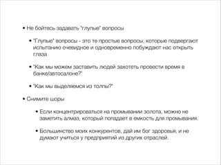 • Не бойтесь задавать "глупые" вопросы 
• "Глупые" вопросы - это те простые вопросы, которые подвергают 
испытанию очевидное и одновременно побуждают нас открыть 
глаза 
• "Как мы можем заставить людей захотеть провести время в 
банке/автосалоне?" 
• "Как мы выделяемся из толпы?" 
• Снимите шоры 
• Если концентрироваться на промывании золота, можно не 
заметить алмаз, который попадает в емкость для промывания. 
• Большинство моих конкурентов, дай им бог здоровья, и не 
думают учиться у предприятий из других отраслей. 
 