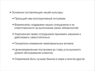 • Основные составляющие нашей культуры: 
• Присущий нам конструктивный энтузиазм 
• Взаимосвязь поддержки наших сотрудников и их 
ответственности за выполнение своих обязанностей 
• Узаконенное право сотрудников принимать решения и 
действовать самостоятельно 
• Показатели измерения нематериальных активов 
• Целенаправленная постановка во главу угла высокого 
уровня обслуживания клиентов 
• Стремление быть лучшим банком в мире и многое другое 
 