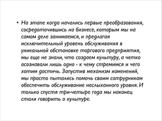 • На этапе когда начались первые преобразования, 
сосредоточившись на бизнесе, которым мы на 
самом деле занимаемся, и предлагая 
исключительный уровень обслуживания в 
уникальной обстановке торгового предприятия, 
мы еще не знали, что создаем культуру, а четко 
осознавали лишь одно - к чему стремимся и чего 
хотим достичь. Запустив механизм изменений, 
мы просто пытались помочь своим сотрудникам 
обеспечить обслуживание неслыханного уровня. И 
только спустя три-четыре года мы наконец 
стали говорить о культуре. 
 