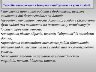 Способи використання інтерактивної дошки на уроках хімії: 
• пояснення принципів роботи з додатками, шляхом 
виконання дій безпосередньо на дошці; 
•перевірка виконання учнями домашніх завдань (якщо вони 
були задані для виконання на домашньому комп'ютері); 
•захист проектів учнями; 
•створення різних образів, шляхом "збирання" їх засобами 
дошки; 
•проведення самостійних письмових робіт (диктантів, 
рішення задач, тестів та ін.) І подальша їх самоперевірка 
учнями; 
•виконання завдань на установку відповідностей 
термінів, понять і багато іншого. 
 