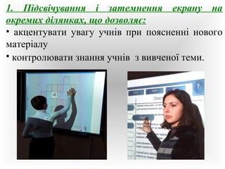 1. Підсвічування і затемнення екрану на 
окремих ділянках, що дозволяє: 
• акцентувати увагу учнів при поясненні нового 
матеріалу 
• контролювати знання учнів з вивченої теми. 
 