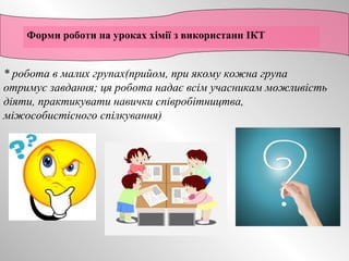 Форми роботи на уроках хімії з використанн ІКТ 
* робота в малих групах(прийом, при якому кожна група 
отримує завдання; ця робота надає всім учасникам можливість 
діяти, практикувати навички співробітництва, 
міжособистісного спілкування) 
 
