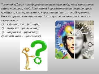 * метод «Прес» - цю форму використовую тоді, коли виникають 
спірні питання, необхідно знати і аргументувати позицію щодо 
проблеми, яка вирішується, переконати інших у своїй правоті. 
Кожна група учнів презентує і захищає свою позицію за таким 
алгоритмом: 
1)…я думаю, що…(позиція); 
2)…тому що…(пояснення); 
3)…наприклад…(приклад); 
4) таким чином…(висновок). 
 