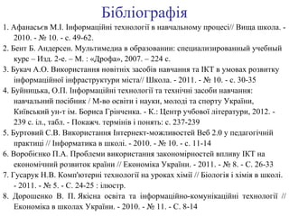 Бібліографія 
1. Афанасьєв М.І. Інформаційні технології в навчальному процесі// Вища школа. - 
2010. - № 10. - с. 49-62. 
2. Бент Б. Андерсен. Мультимедиа в образовании: специализированный учебный 
курс – Изд. 2-е. – М. : «Дрофа», 2007. – 224 с. 
3. Букач А.О. Використання новітніх засобів навчання та ІКТ в умовах розвитку 
інформаційної інфраструктури міста// Школа. - 2011. - № 10. - с. 30-35 
4. Буйницька, О.П. Інформаційні технології та технічні засоби навчання: 
навчальний посібник / М-во освіти і науки, молоді та спорту України, 
Київський ун-т ім. Бориса Грінченка. - К.: Центр учбової літератури, 2012. - 
239 с. іл., табл. - Покажч. термінів і понять: с. 237-239 
5. Буртовий С.В. Використання Інтернект-можливостей Веб 2.0 у педагогічній 
практиці // Інформатика в школі. - 2010. - № 10. - с. 11-14 
6. Воробієнко П.А. Проблеми використання закономірностей впливу ІКТ на 
економічний розвиток країни // Економіка України. - 2011. - № 8. - С. 26-33 
7. Гусарук Н.В. Комп'ютерні технології на уроках хімії // Біологія і хімія в школі. 
- 2011. - № 5. - С. 24-25 : ілюстр. 
8. Дорошенко В. П. Якісна освіта та інформаційно-комунікаційні технології // 
Економіка в школах України. - 2010. - № 11. - С. 8-14 
 