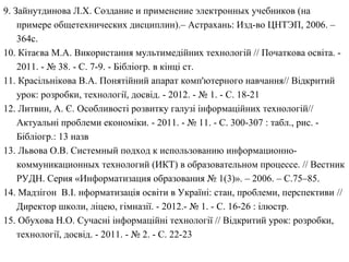 9. Зайнутдинова Л.Х. Создание и применение электронных учебников (на 
примере общетехнических дисциплин).– Астрахань: Изд-во ЦНТЭП, 2006. – 
364с. 
10. Кітаєва М.А. Використання мультимедійних технологій // Початкова освіта. - 
2011. - № 38. - С. 7-9. - Бібліогр. в кінці ст. 
11. Красільнікова В.А. Понятійний апарат комп'ютерного навчання// Відкритий 
урок: розробки, технології, досвід. - 2012. - № 1. - С. 18-21 
12. Литвин, А. Є. Особливості розвитку галузі інформаційних технологій// 
Актуальні проблеми економіки. - 2011. - № 11. - С. 300-307 : табл., рис. - 
Бібліогр.: 13 назв 
13. Львова О.В. Системный подход к использованию информационно- 
коммуникационных технологий (ИКТ) в образовательном процессе. // Вестник 
РУДН. Серия «Информатизация образования № 1(3)». – 2006. – С.75–85. 
14. Мадзігон В.І. нформатизація освіти в Україні: стан, проблеми, перспективи // 
Директор школи, ліцею, гімназії. - 2012.- № 1. - С. 16-26 : ілюстр. 
15. Обухова Н.О. Сучасні інформаційні технології // Відкритий урок: розробки, 
технології, досвід. - 2011. - № 2. - С. 22-23 
