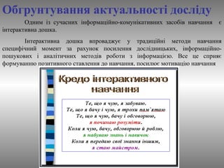 Обгрунтування актуальності досліду 
Одним із сучасних інформаційно-комунікативних засобів навчання є 
інтерактивна дошка. 
Інтерактивна дошка впроваджує у традиційні методи навчання 
специфічний момент за рахунок посилення дослідницьких, інформаційно- 
пошукових і аналітичних методів роботи з інформацією. Все це сприяє 
формуванню позитивного ставлення до навчання, посилює мотивацію навчання 
 