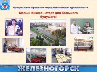 Муниципальное образование «город Железногорск» Курской области 
Малый бизнес - старт для большого 
будущего! 
 