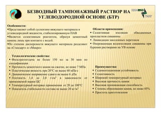 БЕЗВОДНЫЙ ТАМПОНАЖНЫЙ РАСТВОР НА 
УГЛЕВОДОРОДНОЙ ОСНОВЕ (БТР) 
Области применения: 
 Селективная изоляция обводненных 
пропластков скважины 
 Ликвидация заколонных перетоков 
 Опережающая водоизоляция скважины при 
бурении растворами на УВ основе 
Особенности: 
Представляет собой суспензию вяжущего материала в 
углеводородной жидкости, стабилизированную ПАВ 
Является селективным реагентом, образуя цементный 
камень лишь при контакте с водой. 
По степени дисперсности вяжущего материала разделяют 
на «Стандарт» и «Микро» 
Технологические свойства: 
 Фильтратоотдача не более 150 мл за 30 мин по 
спецификации 
 Прочность цементного камня на сжатие, не ниже 7 МПа 
 Пластическая вязкость при 20°С не выше 60 мПа·с 
 Динамическое напряжение сдвига не выше 6 дПа 
 Плотность 1,4 до 2,0 г/см3 в зависимости от 
применяемой марки ЦС 
 Температурный интервал применения от 20 до 100°С 
 Показатель стабильности состава не выше 20 кг/м3 
Преимущества: 
 Седиментационная устойчивость 
 Селективность 
 Широкий температурный интервал 
 Высокая прочность камня 
 Высокая проникающая способность 
 Степень образования камня, не ниже 85% 
 Простота приготовления 
 