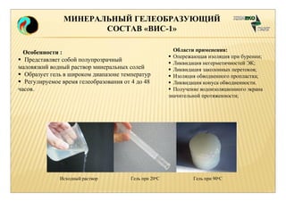 МИНЕРАЛЬНЫЙ ГЕЛЕОБРАЗУЮЩИЙ 
СОСТАВ «ВИС-1» 
Особенности : 
 Представляет собой полупрозрачный 
маловязкий водный раствор минеральных солей 
 Образует гель в широком диапазоне температур 
 Регулируемое время гелеобразования от 4 до 48 
часов. 
Области применения: 
 Опережающая изоляция при бурении; 
 Ликвидация негерметичностей ЭК; 
 Ликвидация заколонных перетоков; 
 Изоляция обводненного пропластка; 
 Ликвидация конуса обводненности. 
 Получение водоизоляционного экрана 
значительной протяженности; 
Исходный раствор Гель при 20оС Гель при 90оС 
 