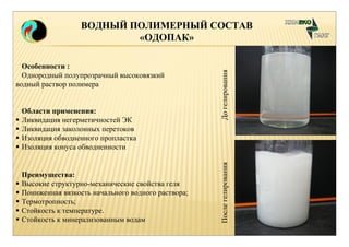 ВОДНЫЙ ПОЛИМЕРНЫЙ СОСТАВ 
«ОДОПАК» 
Преимущества: 
 Высокие структурно-механические свойства геля 
 Пониженная вязкость начального водного раствора; 
 Термотропность; 
 Стойкость к температуре. 
 Стойкость к минерализованным водам 
После гелирования До гелирования 
Особенности : 
Однородный полупрозрачный высоковязкий 
водный раствор полимера 
Области применения: 
 Ликвидация негерметичностей ЭК 
 Ликвидация заколонных перетоков 
 Изоляция обводненного пропластка 
 Изоляция конуса обводненности 
 