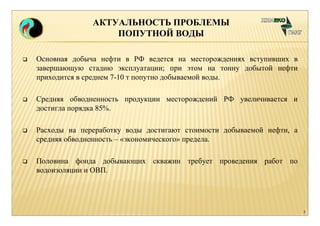 АКТУАЛЬНОСТЬ ПРОБЛЕМЫ 
ПОПУТНОЙ ВОДЫ 
 Основная добыча нефти в РФ ведется на месторождениях вступивших в 
завершающую стадию эксплуатации; при этом на тонну добытой нефти 
приходится в среднем 7-10 т попутно добываемой воды. 
 Средняя обводненность продукции месторождений РФ увеличивается и 
достигла порядка 85%. 
 Расходы на переработку воды достигают стоимости добываемой нефти, а 
средняя обводненность – «экономического» предела. 
 Половина фонда добывающих скважин требует проведения работ по 
водоизоляции и ОВП. 
2 
 