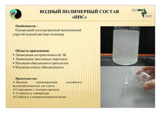 ВОДНЫЙ ПОЛИМЕРНЫЙ СОСТАВ 
«ППС» 
Особенности : 
Однородный полупрозрачный высоковязкий 
упругий водный раствор полимера 
Области применения: 
 Ликвидация негерметичностей ЭК 
 Ликвидация заколонных перетоков 
 Изоляция обводненного пропластка 
 Изоляция конуса обводненности 
Преимущества: 
 Высокая тампонирующая способность 
высокопроницаемых зон пласта 
Гелирование с течением времени 
 Стойкость к температуре 
Стойкость к минерализованным водам 
 