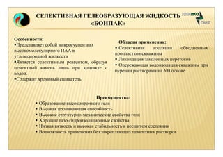 СЕЛЕКТИВНАЯ ГЕЛЕОБРАЗУЮЩАЯ ЖИДКОСТЬ 
«БОНПАК» 
Особенности: 
Представляет собой микросуспензию 
высокомолекулярного ПАА в 
углеводородной жидкости 
Является селективным реагентом, образуя 
цементный камень лишь при контакте с 
водой. 
Содержит хромовый сшиватель 
Области применения: 
 Селективная изоляция обводненных 
пропластков скважины 
 Ликвидация заколонных перетоков 
 Опережающая водоизоляция скважины при 
бурении растворами на УВ основе 
Преимущества: 
 Образование высокопрочного геля 
 Высокая проникающая способность 
 Высокие структурно-механические свойства геля 
 Хорошие газо-гидроизоляционные свойства 
 Низкая вязкость и высокая стабильность в несшитом состоянии 
 Возможность применения без закрепляющих цементных растворов 
 