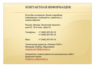 ККООННТТААККТТННААЯЯИИННФФООРРММААЦЦИИЯЯ:: 
Если Вас интересует более подробная 
информация, пожалуйста, свяжитесь с 
нашим офисом: 
Россия, Москва, Ленинский проспект, 
дом 63, 10-й этаж, офис 81 
Телефоны: +7 (499) 507-83-16 
+7 (499) 507-83-18 
Факс: +7 (499) 507-83-16 
Технический директор «Химеко-ГАНГ»: 
Магадова Любовь Абдулаевна 
magadova0108@himeko.ru 
Специалист отдела ремонтно-изоляционных работ: 
Шидгинов Залим 
Shidginov-za@yandex.ru 
