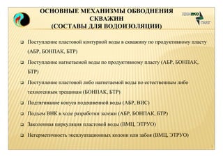 ОСНОВНЫЕ МЕХАНИЗМЫ ОБВОДНЕНИЯ 
СКВАЖИН 
(СОСТАВЫ ДЛЯ ВОДОИЗОЛЯЦИИ) 
 Поступление пластовой контурной воды в скважину по продуктивному пласту 
(АБР, БОНПАК, БТР) 
 Поступление нагнетаемой воды по продуктивному пласту (АБР, БОНПАК, 
БТР) 
 Поступление пластовой либо нагнетаемой воды по естественным либо 
техногенным трещинам (БОНПАК, БТР) 
 Подтягивание конуса подошвенной воды (АБР, ВИС) 
 Подъем ВНК в ходе разработки залежи (АБР, БОНПАК, БТР) 
 Заколонная циркуляция пластовой воды (ВМЦ, ЭТРУО) 
 Негерметичность эксплуатационных колонн или забоя (ВМЦ, ЭТРУО) 
3 
 