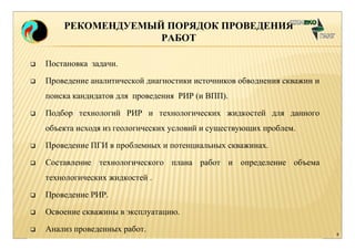 8 
РЕКОМЕНДУЕМЫЙ ПОРЯДОК ПРОВЕДЕНИЯ 
 Постановка задачи. 
 Проведение аналитической диагностики источников обводнения скважин и 
поиска кандидатов для проведения РИР (и ВПП). 
 Подбор технологий РИР и технологических жидкостей для данного 
объекта исходя из геологических условий и существующих проблем. 
 Проведение ПГИ в проблемных и потенциальных скважинах. 
 Составление технологического плана работ и определение объема 
технологических жидкостей . 
 Проведение РИР. 
 Освоение скважины в эксплуатацию. 
 Анализ проведенных работ. 
РАБОТ 
 