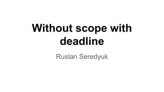 Without scope with 
deadline 
Ruslan Seredyuk 
 
