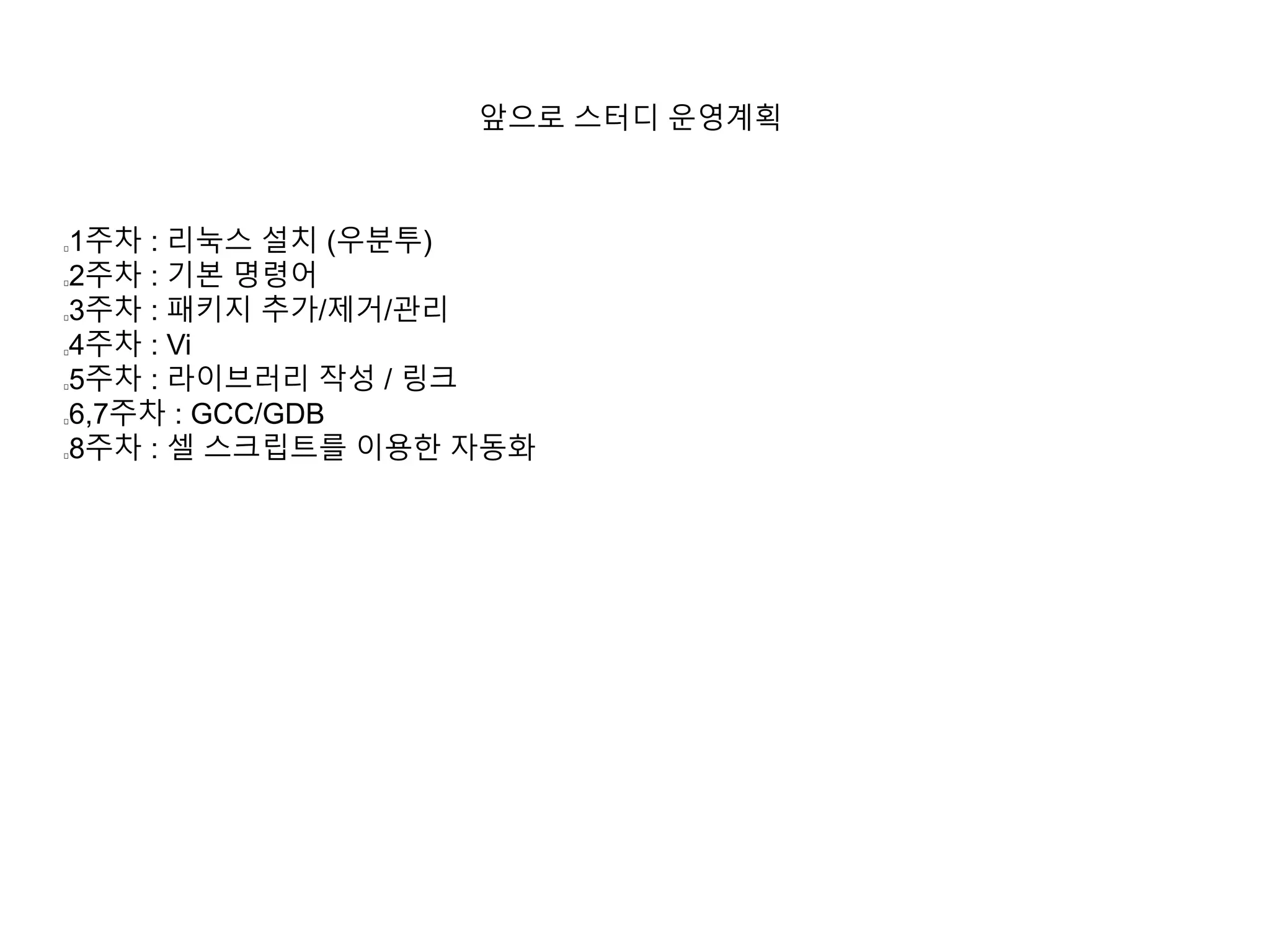 앞으로 스터디 운영계획 
1주차 : 리눅스 설치 (우분투) 
2주차 : 기본 명령어 
3주차 : 패키지 추가/제거/관리 
4주차 : Vi 
5주차 : 라이브러리 작성 / 링크 
6,7주차 : GCC/GDB 
8주차 : 셀 스크립트를 이용한 자동화 
 