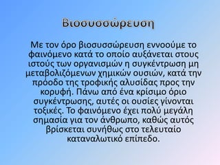 Με τον όρο βιοσυσσώευση εννοούμε το 
φαινόμενο κατά το οποίο αυξάνεται στους 
ιστούς των οργανισμών η συγκέντρωση μη 
μεταβολιζόμενων χημικών ουσιών, κατά την 
πρόοδο της τροφικής αλυσίδας προς την 
κορυφή. Πάνω από ένα κρίσιμο όριο 
συγκέντρωσης, αυτές οι ουσίες γίνονται 
τοξικές. Το φαινόμενο έχει πολύ μεγάλη 
σημασία για τον άνθρωπο, καθώς αυτός 
βρίσκεται συνήθως στο τελευταίο 
καταναλωτικό επίπεδο. 
 