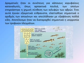 Δραματικές ήταν οι συνέπειες για κάποιους κορυφαίους 
καταναλωτές, όπως αρπακτικά πουλιά, των οποίων 
επηρεάστηκε η χημική σύνθεση των κελυφών των αβγών. Έτσι 
αυτά έγιναν εξαιρετικά εύθραυστα, ελαττώθηκε σημαντικά ο 
αριθμός των απογόνων και απειλήθηκαν με εξαφάνιση πολλά 
είδη. Αποτέλεσμα ήταν να διαταραχθεί σημαντικά η ισορροπία 
των τροφικών πλεγμάτων. 
 