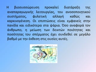 Η βιοσυσσώευση προκαλεί διατάραξη της 
αναπαραγωγικής λειτουργίας, του ανοσοποιητικού 
συστήματος, φυλετική αλλαγή καθώς και 
καρκινογένεση. Οι επιπτώσεις είναι εμφανείς στην 
πανίδα και ειδικότερα στα ψάρια. Όσο αναφορά τον 
άνθρωπο, η μείωση των δεικτών ποιότητας και 
ποσότητας του σπέρματος έχει συνδεθεί σε μεγάλο 
βαθμό με την έκθεση στις ουσίες αυτές. 
